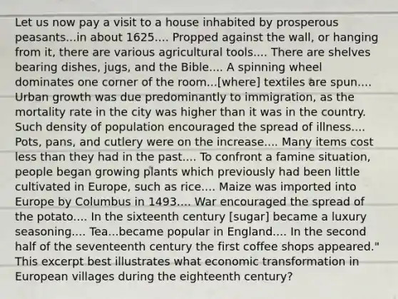 Let us now pay a visit to a house inhabited by prosperous peasants...in about 1625.... Propped against the wall, or hanging from it, there are various agricultural tools.... There are shelves bearing dishes, jugs, and the Bible.... A spinning wheel dominates one corner of the room...[where] textiles are spun.... Urban growth was due predominantly to immigration, as the mortality rate in the city was higher than it was in the country. Such density of population encouraged the spread of illness.... Pots, pans, and cutlery were on the increase.... Many items cost less than they had in the past.... To confront a famine situation, people began growing plants which previously had been little cultivated in Europe, such as rice.... Maize was imported into Europe by Columbus in 1493.... War encouraged the spread of the potato.... In the sixteenth century [sugar] became a luxury seasoning.... Tea...became popular in England.... In the second half of the seventeenth century the first coffee shops appeared." This excerpt best illustrates what economic transformation in European villages during the eighteenth century?