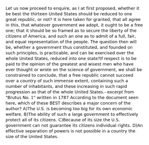 Let us now proceed to enquire, as I at first proposed, whether it be best the thirteen United States should be reduced to one great republic, or not? It is here taken for granted, that all agree in this, that whatever government we adopt, it ought to be a free one; that it should be so framed as to secure the liberty of the citizens of America, and such an one as to admit of a full, fair, and equal representation of the people. The question then will be, whether a government thus constituted, and founded on such principles, is practicable, and can be exercised over the whole United States, reduced into one state?If respect is to be paid to the opinion of the greatest and wisest men who have ever thought or wrote on the science of government, we shall be constrained to conclude, that a free republic cannot succeed over a country of such immense extent, containing such a number of inhabitants, and these increasing in such rapid progression as that of the whole United States.- excerpt from "Brutus No. 1" written in 1787 According to the document seen here, which of these BEST describes a major concern of the author? A)The U.S. is becoming too big for its own economic welfare. B)The ability of such a large government to effectively protect all of its citizens. C)Because of its size the U.S. government can not guarantee its citizens individual rights. D)An effective separation of powers is not possible in a country the size of the United States.