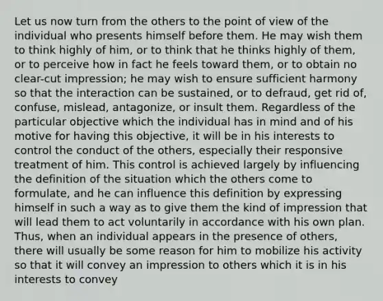 Let us now turn from the others to the point of view of the individual who presents himself before them. He may wish them to think highly of him, or to think that he thinks highly of them, or to perceive how in fact he feels toward them, or to obtain no clear-cut impression; he may wish to ensure sufficient harmony so that the interaction can be sustained, or to defraud, get rid of, confuse, mislead, antagonize, or insult them. Regardless of the particular objective which the individual has in mind and of his motive for having this objective, it will be in his interests to control the conduct of the others, especially their responsive treatment of him. This control is achieved largely by influencing the definition of the situation which the others come to formulate, and he can influence this definition by expressing himself in such a way as to give them the kind of impression that will lead them to act voluntarily in accordance with his own plan. Thus, when an individual appears in the presence of others, there will usually be some reason for him to mobilize his activity so that it will convey an impression to others which it is in his interests to convey