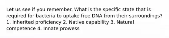 Let us see if you remember. What is the specific state that is required for bacteria to uptake free DNA from their surroundings? 1. Inherited proficiency 2. Native capability 3. Natural competence 4. Innate prowess