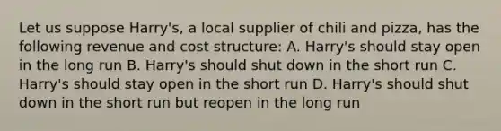 Let us suppose Harry's, a local supplier of chili and pizza, has the following revenue and cost structure: A. Harry's should stay open in the long run B. Harry's should shut down in the short run C. Harry's should stay open in the short run D. Harry's should shut down in the short run but reopen in the long run