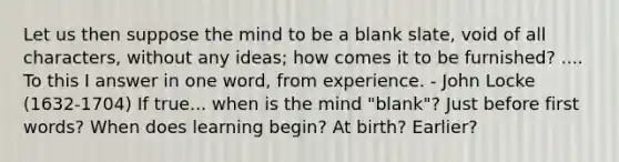 Let us then suppose the mind to be a blank slate, void of all characters, without any ideas; how comes it to be furnished? .... To this I answer in one word, from experience. - John Locke (1632-1704) If true... when is the mind "blank"? Just before first words? When does learning begin? At birth? Earlier?