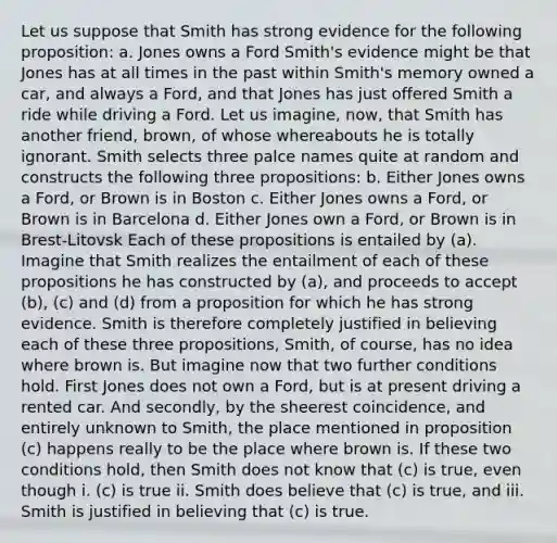 Let us suppose that Smith has strong evidence for the following proposition: a. Jones owns a Ford Smith's evidence might be that Jones has at all times in the past within Smith's memory owned a car, and always a Ford, and that Jones has just offered Smith a ride while driving a Ford. Let us imagine, now, that Smith has another friend, brown, of whose whereabouts he is totally ignorant. Smith selects three palce names quite at random and constructs the following three propositions: b. Either Jones owns a Ford, or Brown is in Boston c. Either Jones owns a Ford, or Brown is in Barcelona d. Either Jones own a Ford, or Brown is in Brest-Litovsk Each of these propositions is entailed by (a). Imagine that Smith realizes the entailment of each of these propositions he has constructed by (a), and proceeds to accept (b), (c) and (d) from a proposition for which he has strong evidence. Smith is therefore completely justified in believing each of these three propositions, Smith, of course, has no idea where brown is. But imagine now that two further conditions hold. First Jones does not own a Ford, but is at present driving a rented car. And secondly, by the sheerest coincidence, and entirely unknown to Smith, the place mentioned in proposition (c) happens really to be the place where brown is. If these two conditions hold, then Smith does not know that (c) is true, even though i. (c) is true ii. Smith does believe that (c) is true, and iii. Smith is justified in believing that (c) is true.