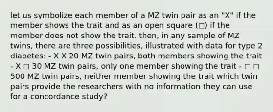 let us symbolize each member of a MZ twin pair as an "X" if the member shows the trait and as an open square (◻) if the member does not show the trait. then, in any sample of MZ twins, there are three possibilities, illustrated with data for type 2 diabetes: - X X 20 MZ twin pairs, both members showing the trait - X ◻ 30 MZ twin pairs, only one member showing the trait - ◻ ◻ 500 MZ twin pairs, neither member showing the trait which twin pairs provide the researchers with no information they can use for a concordance study?