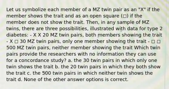 Let us symbolize each member of a MZ twin pair as an "X" if the member shows the trait and as an open square (◻) if the member does not show the trait. Then, in any sample of MZ twins, there are three possibilities, illustrated with data for type 2 diabetes: - X X 20 MZ twin pairs, both members showing the trait - X ◻ 30 MZ twin pairs, only one member showing the trait - ◻ ◻ 500 MZ twin pairs, neither member showing the trait Which twin pairs provide the researchers with no information they can use for a concordance study? a. the 30 twin pairs in which only one twin shows the trait b. the 20 twin pairs in which they both show the trait c. the 500 twin pairs in which neither twin shows the trait d. None of the other answer options is correct.