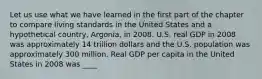 Let us use what we have learned in the first part of the chapter to compare living standards in the United States and a hypothetical​ country, Argonia, in 2008. U.S. real GDP in 2008 was approximately 14 trillion dollars and the U.S. population was approximately 300 million. Real GDP per capita in the United States in 2008 was ____