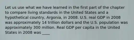 Let us use what we have learned in the first part of the chapter to compare living standards in the United States and a hypothetical​ country, Argonia, in 2008. U.S. real GDP in 2008 was approximately 14 trillion dollars and the U.S. population was approximately 300 million. Real GDP per capita in the United States in 2008 was ____