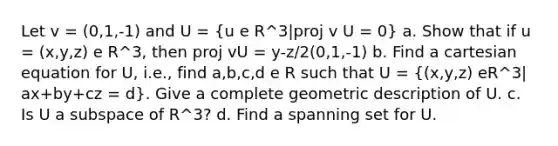 Let v = (0,1,-1) and U = (u e R^3|proj v U = 0) a. Show that if u = (x,y,z) e R^3, then proj vU = y-z/2(0,1,-1) b. Find a cartesian equation for U, i.e., find a,b,c,d e R such that U = ((x,y,z) eR^3| ax+by+cz = d). Give a complete geometric description of U. c. Is U a subspace of R^3? d. Find a spanning set for U.