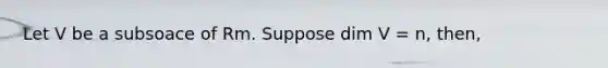 Let V be a subsoace of Rm. Suppose dim V = n, then,