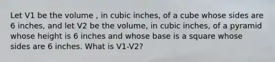 Let V1 be the volume , in cubic inches, of a cube whose sides are 6 inches, and let V2 be the volume, in cubic inches, of a pyramid whose height is 6 inches and whose base is a square whose sides are 6 inches. What is V1-V2?