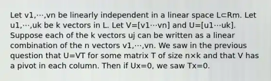 Let v1,⋯,vn be linearly independent in a linear space L⊂Rm. Let u1,⋯,uk be k vectors in L. Let V=[v1⋯vn] and U=[u1⋯uk]. Suppose each of the k vectors uj can be written as a linear combination of the n vectors v1,⋯,vn. We saw in the previous question that U=VT for some matrix T of size n×k and that V has a pivot in each column. Then if Ux=0, we saw Tx=0.