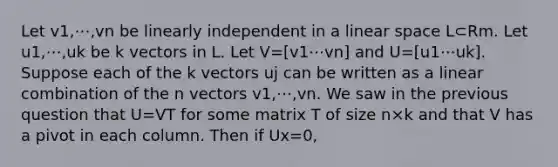 Let v1,⋯,vn be linearly independent in a linear space L⊂Rm. Let u1,⋯,uk be k vectors in L. Let V=[v1⋯vn] and U=[u1⋯uk]. Suppose each of the k vectors uj can be written as a linear combination of the n vectors v1,⋯,vn. We saw in the previous question that U=VT for some matrix T of size n×k and that V has a pivot in each column. Then if Ux=0,