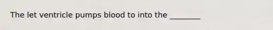 The let ventricle pumps blood to into the ________