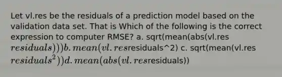 Let vl.res be the residuals of a prediction model based on the validation data set. That is Which of the following is the correct expression to computer RMSE? a. sqrt(mean(abs(vl.resresiduals))) b. mean(vl.resresiduals^2) c. sqrt(mean(vl.resresiduals^2)) d. mean(abs(vl.resresiduals))