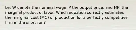 Let W denote the nominal wage, P the output price, and MPl the marginal product of labor. Which equation correctly estimates the marginal cost (MC) of production for a perfectly competitive firm in the short run?