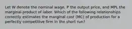 Let W denote the nominal wage, P the output price, and MPL the marginal product of labor. Which of the following relationships correctly estimates the marginal cost (MC) of production for a perfectly competitive firm in the short run?