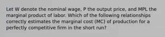 Let W denote the nominal wage, P the output price, and MPL the marginal product of labor. Which of the following relationships correctly estimates the marginal cost (MC) of production for a perfectly competitive firm in the short run?