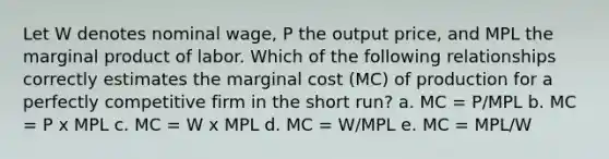 Let W denotes nominal wage, P the output price, and MPL the marginal product of labor. Which of the following relationships correctly estimates the marginal cost (MC) of production for a perfectly competitive firm in the short run? a. MC = P/MPL b. MC = P x MPL c. MC = W x MPL d. MC = W/MPL e. MC = MPL/W