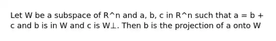 Let W be a subspace of R^n and a, b, c in R^n such that a = b + c and b is in W and c is W⊥. Then b is the projection of a onto W