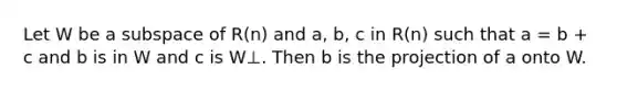 Let W be a subspace of R(n) and a, b, c in R(n) such that a = b + c and b is in W and c is W⊥. Then b is the projection of a onto W.