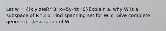 Let w = ((x,y,z)eR^3| x+5y-4z=0)Explain a. why W is a subspace of R^3 b. Find spanning set for W. c. Give complete geometric description of W.