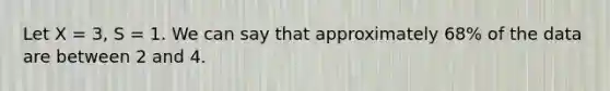 Let X = 3, S = 1. We can say that approximately 68% of the data are between 2 and 4.