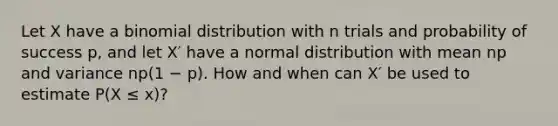 Let X have a binomial distribution with n trials and probability of success p, and let X′ have a normal distribution with mean np and variance np(1 − p). How and when can X′ be used to estimate P(X ≤ x)?