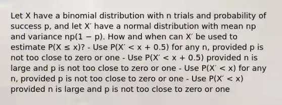 Let X have a binomial distribution with n trials and probability of success p, and let X′ have a normal distribution with mean np and variance np(1 − p). How and when can X′ be used to estimate P(X ≤ x)? - Use P(X′ < x + 0.5) for any n, provided p is not too close to zero or one - Use P(X′ < x + 0.5) provided n is large and p is not too close to zero or one - Use P(X′ < x) for any n, provided p is not too close to zero or one - Use P(X′ < x) provided n is large and p is not too close to zero or one