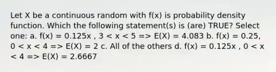 Let X be a continuous random with f(x) is probability density function. Which the following statement(s) is (are) TRUE? Select one: a. f(x) = 0.125x , 3 E(X) = 4.083 b. f(x) = 0.25, 0 E(X) = 2 c. All of the others d. f(x) = 0.125x , 0 E(X) = 2.6667