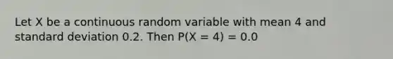 Let X be a continuous random variable with mean 4 and <a href='https://www.questionai.com/knowledge/kqGUr1Cldy-standard-deviation' class='anchor-knowledge'>standard deviation</a> 0.2. Then P(X = 4) = 0.0