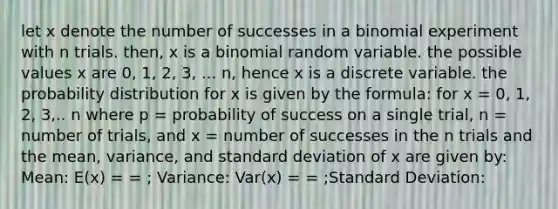 let x denote the number of successes in a binomial experiment with n trials. then, x is a binomial random variable. the possible values x are 0, 1, 2, 3, ... n, hence x is a discrete variable. the probability distribution for x is given by the formula: for x = 0, 1, 2, 3,.. n where p = probability of success on a single trial, n = number of trials, and x = number of successes in the n trials and the mean, variance, and standard deviation of x are given by: Mean: E(x) = = ; Variance: Var(x) = = ;Standard Deviation: