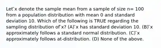 Let ̄x denote the sample mean from a sample of size n= 100 from a population distribution with mean 0 and standard deviation 10. Which of the following is TRUE regarding the sampling distribution of ̄x? (A) ̄x has standard deviation 10. (B) ̄x approximately follows a standard normal distribution. (C) ̄x approximately follows at-distribution. (D) None of the above.