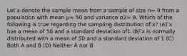 Let ̄x denote the sample mean from a sample of size n= 9 from a population with mean μ= 50 and variance σ2= 9. Which of the following is true regarding the sampling distribution of ̄x? (A) ̄x has a mean of 50 and a standard deviation of1 (B) ̄x is normally distributed with a mean of 50 and a standard deviation of 1 (C) Both A and B (D) Neither A nor B