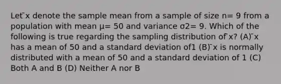 Let ̄x denote the sample mean from a sample of size n= 9 from a population with mean μ= 50 and variance σ2= 9. Which of the following is true regarding the sampling distribution of ̄x? (A) ̄x has a mean of 50 and a <a href='https://www.questionai.com/knowledge/kqGUr1Cldy-standard-deviation' class='anchor-knowledge'>standard deviation</a> of1 (B) ̄x is normally distributed with a mean of 50 and a standard deviation of 1 (C) Both A and B (D) Neither A nor B