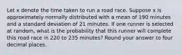 Let x denote the time taken to run a road race. Suppose x is approximately normally distributed with a mean of 190 minutes and a standard deviation of 21 minutes. If one runner is selected at random, what is the probability that this runner will complete this road race in 220 to 235 minutes? Round your answer to four decimal places.