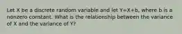 Let X be a discrete random variable and let Y=X+b, where b is a nonzero constant. What is the relationship between the variance of X and the variance of Y?