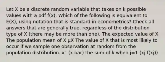 Let X be a discrete random variable that takes on k possible values with a pdf f(x). Which of the following is equivalent to E(X), using notation that is standard in econometrics? Check all answers that are generally true, regardless of the distribution type of X (there may be <a href='https://www.questionai.com/knowledge/keWHlEPx42-more-than' class='anchor-knowledge'>more than</a> one). The expected value of X The population mean of X μX The value of X that is most likely to occur if we sample one observation at random from the population distribution. x¯ (x bar) the sum of k when j=1 (xj f(xj))