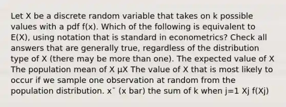 Let X be a discrete random variable that takes on k possible values with a pdf f(x). Which of the following is equivalent to E(X), using notation that is standard in econometrics? Check all answers that are generally true, regardless of the distribution type of X (there may be more than one). The expected value of X The population mean of X μX The value of X that is most likely to occur if we sample one observation at random from the population distribution. x¯ (x bar) the sum of k when j=1 Xj f(Xj)