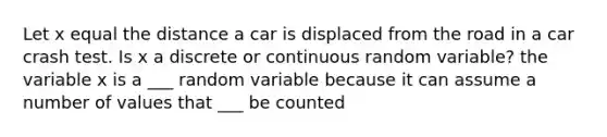 Let x equal the distance a car is displaced from the road in a car crash test. Is x a discrete or continuous random variable? the variable x is a ___ random variable because it can assume a number of values that ___ be counted