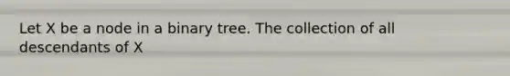 Let X be a node in a binary tree. The collection of all descendants of X