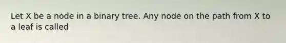 Let X be a node in a binary tree. Any node on the path from X to a leaf is called