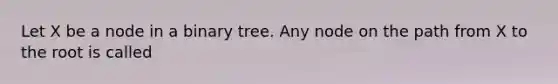 Let X be a node in a binary tree. Any node on the path from X to the root is called