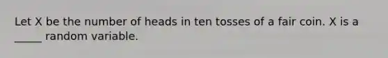 Let X be the number of heads in ten tosses of a fair coin. X is a _____ random variable.