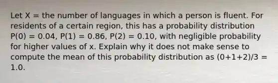 Let X = the number of languages in which a person is fluent. For residents of a certain region, this has a probability distribution P(0) = 0.04, P(1) = 0.86, P(2) = 0.10, with negligible probability for higher values of x. Explain why it does not make sense to compute the mean of this probability distribution as (0+1+2)/3 = 1.0.