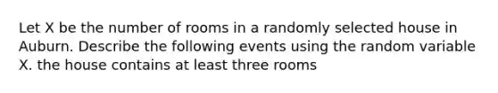 Let X be the number of rooms in a randomly selected house in Auburn. Describe the following events using the random variable X. the house contains at least three rooms