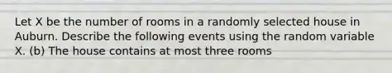 Let X be the number of rooms in a randomly selected house in Auburn. Describe the following events using the random variable X. (b) The house contains at most three rooms