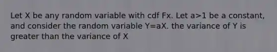 Let X be any random variable with cdf Fx. Let a>1 be a constant, and consider the random variable Y=aX. the variance of Y is greater than the variance of X