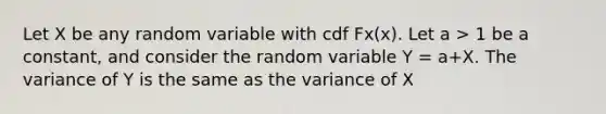 Let X be any random variable with cdf Fx(x). Let a > 1 be a constant, and consider the random variable Y = a+X. The variance of Y is the same as the variance of X