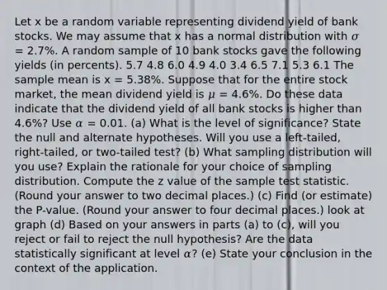 Let x be a random variable representing dividend yield of bank stocks. We may assume that x has a normal distribution with 𝜎 = 2.7%. A random sample of 10 bank stocks gave the following yields (in percents). 5.7 4.8 6.0 4.9 4.0 3.4 6.5 7.1 5.3 6.1 The sample mean is x = 5.38%. Suppose that for the entire stock market, the mean dividend yield is 𝜇 = 4.6%. Do these data indicate that the dividend yield of all bank stocks is higher than 4.6%? Use 𝛼 = 0.01. (a) What is the level of significance? State the null and alternate hypotheses. Will you use a left-tailed, right-tailed, or two-tailed test? (b) What sampling distribution will you use? Explain the rationale for your choice of sampling distribution. Compute the z value of the sample test statistic. (Round your answer to two decimal places.) (c) Find (or estimate) the P-value. (Round your answer to four decimal places.) look at graph (d) Based on your answers in parts (a) to (c), will you reject or fail to reject the null hypothesis? Are the data statistically significant at level 𝛼? (e) State your conclusion in the context of the application.