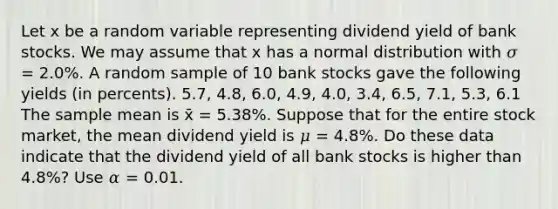 Let x be a random variable representing dividend yield of bank stocks. We may assume that x has a normal distribution with 𝜎 = 2.0%. A random sample of 10 bank stocks gave the following yields (in percents). 5.7, 4.8, 6.0, 4.9, 4.0, 3.4, 6.5, 7.1, 5.3, 6.1 The sample mean is x̄ = 5.38%. Suppose that for the entire stock market, the mean dividend yield is 𝜇 = 4.8%. Do these data indicate that the dividend yield of all bank stocks is higher than 4.8%? Use 𝛼 = 0.01.